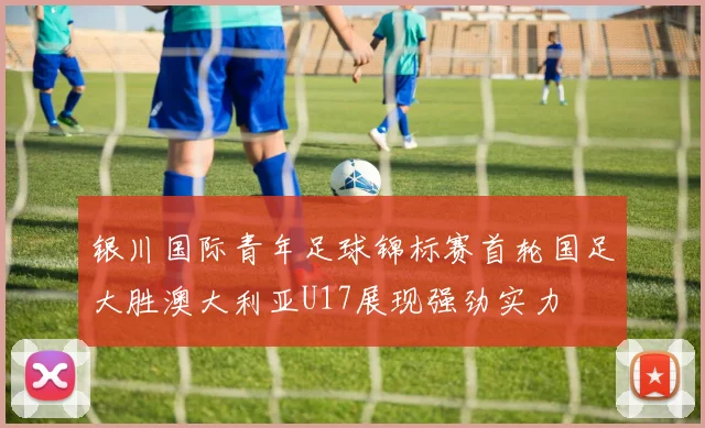 银川国际青年足球锦标赛首轮国足大胜澳大利亚U17展现强劲实力