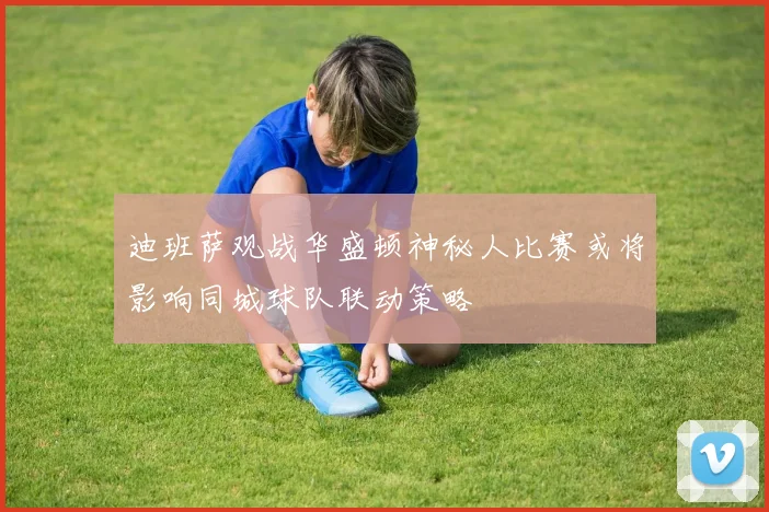 迪班萨观战华盛顿神秘人比赛或将影响同城球队联动策略