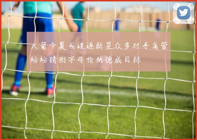 火箭今夏或追逐新星众多对手高管纷纷猜测字母伦纳德成目标