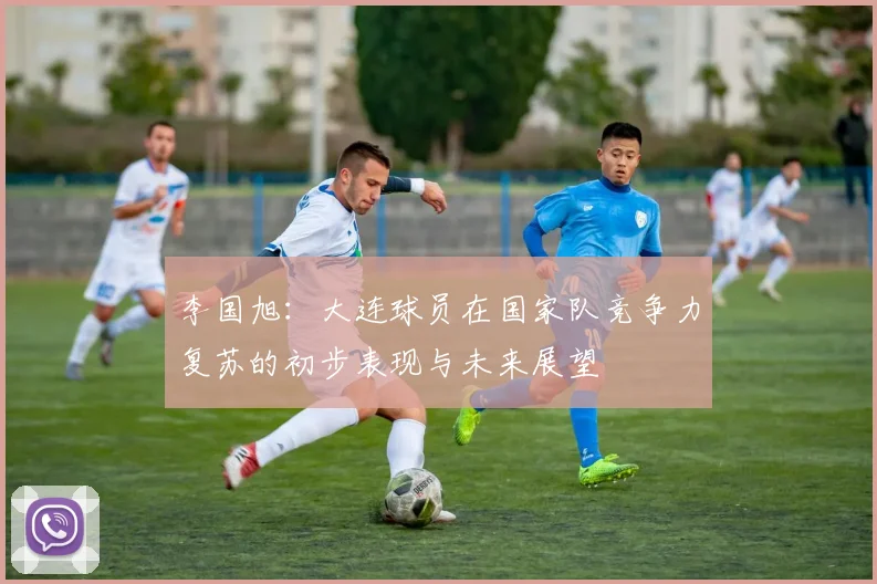 李国旭：大连球员在国家队竞争力复苏的初步表现与未来展望