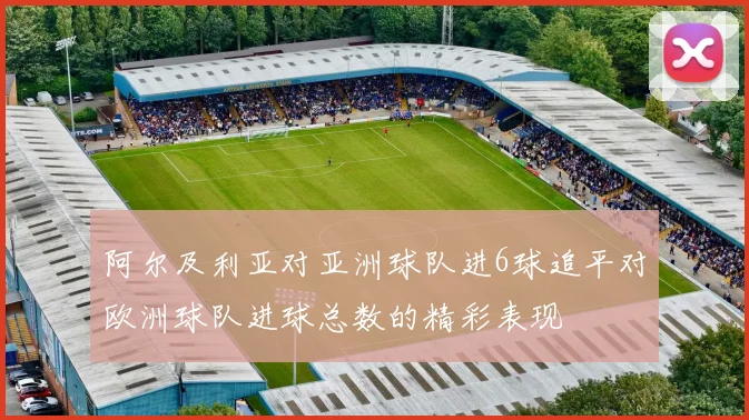 阿尔及利亚对亚洲球队进6球追平对欧洲球队进球总数的精彩表现