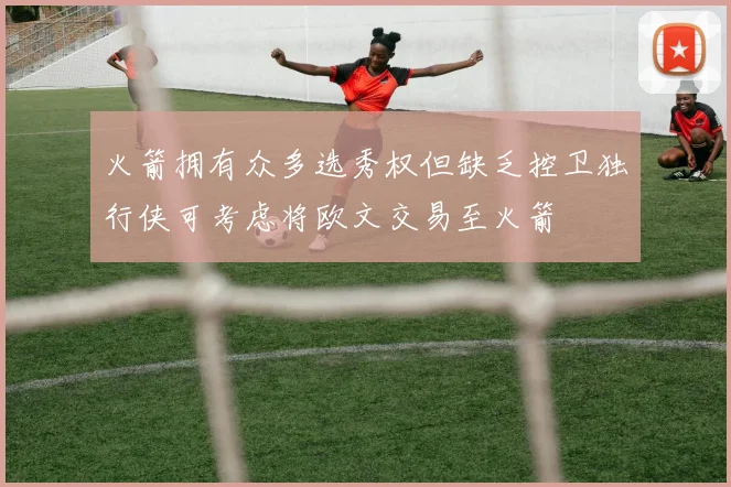 火箭拥有众多选秀权但缺乏控卫独行侠可考虑将欧文交易至火箭