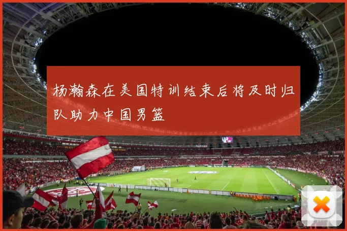 杨瀚森在美国特训结束后将及时归队助力中国男篮