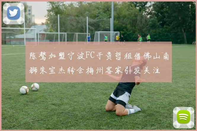 陈骜加盟宁波FC于贵哲租借佛山南狮朱宝杰转会梅州客家引发关注