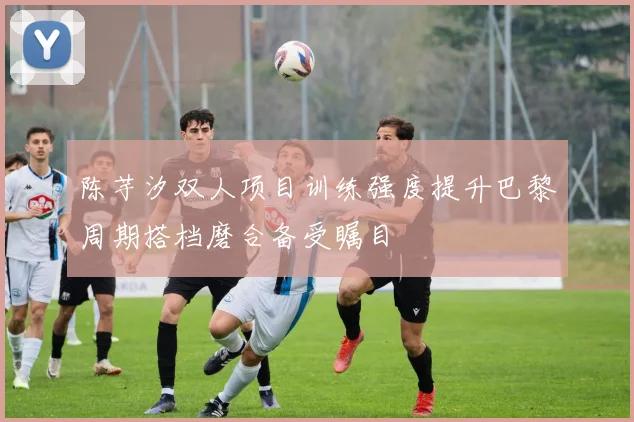 陈芋汐双人项目训练强度提升巴黎周期搭档磨合备受瞩目