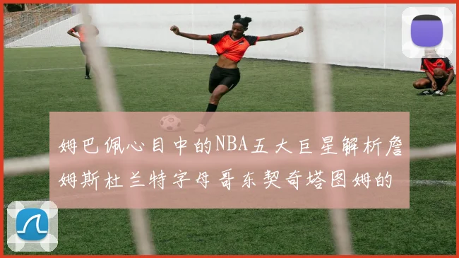 姆巴佩心目中的NBA五大巨星解析詹姆斯杜兰特字母哥东契奇塔图姆的独特魅力