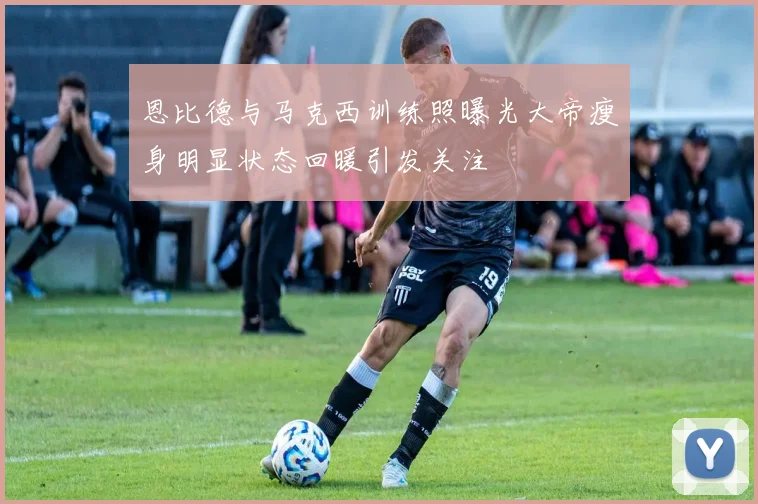 恩比德与马克西训练照曝光大帝瘦身明显状态回暖引发关注