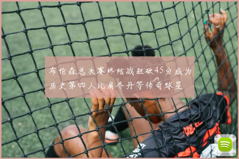 布伦森总决赛终结战狂砍45分成为历史第四人比肩乔丹等传奇球星