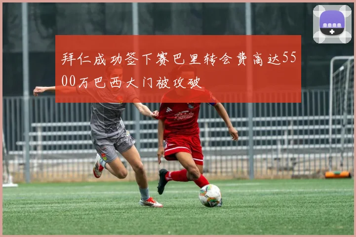 拜仁成功签下赛巴里转会费高达5500万巴西大门被攻破