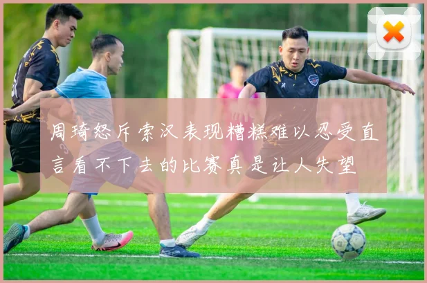 周琦怒斥索汉表现糟糕难以忍受直言看不下去的比赛真是让人失望