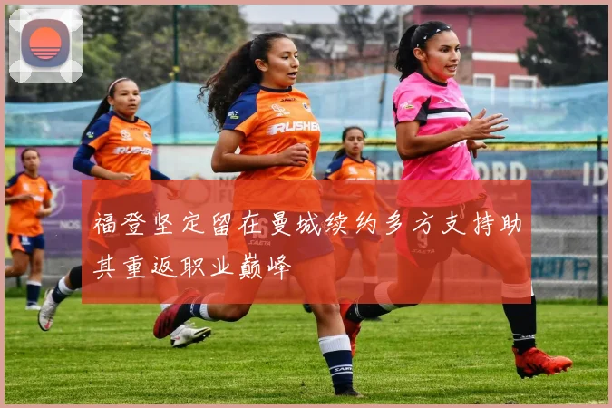 福登坚定留在曼城续约多方支持助其重返职业巅峰