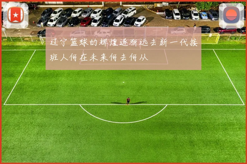 辽宁篮球的辉煌逐渐远去新一代接班人何在未来何去何从