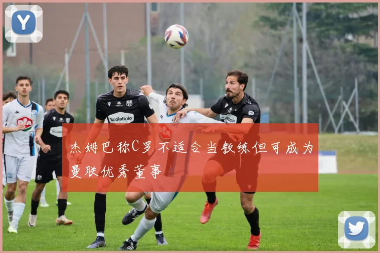 杰姆巴称C罗不适合当教练但可成为曼联优秀董事