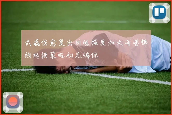 武磊伤愈复出训练强度加大海港锋线轮换策略初见端倪