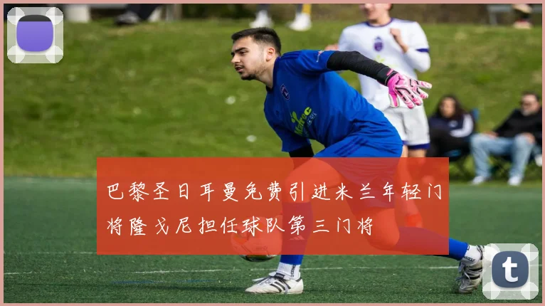 巴黎圣日耳曼免费引进米兰年轻门将隆戈尼担任球队第三门将