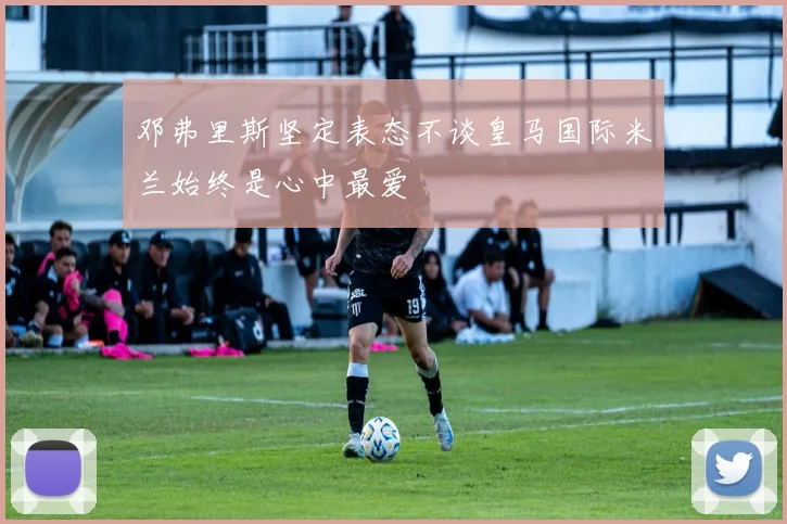 邓弗里斯坚定表态不谈皇马国际米兰始终是心中最爱