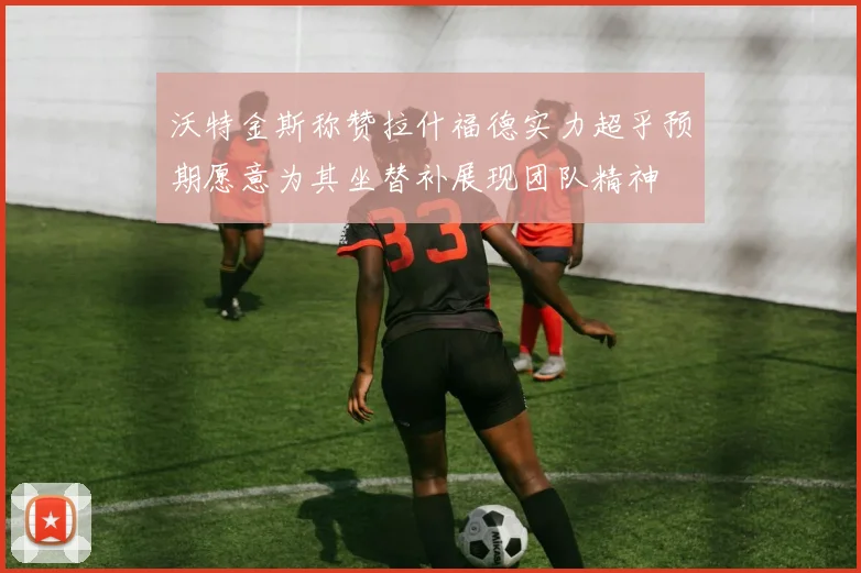 沃特金斯称赞拉什福德实力超乎预期愿意为其坐替补展现团队精神