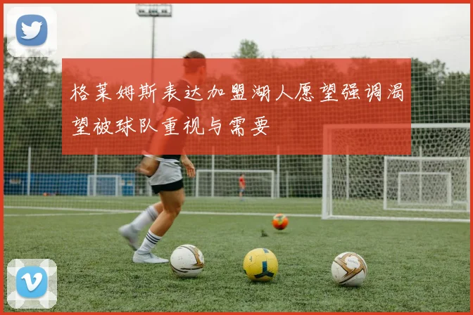格莱姆斯表达加盟湖人愿望强调渴望被球队重视与需要