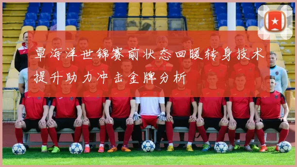 覃海洋世锦赛前状态回暖转身技术提升助力冲击金牌分析