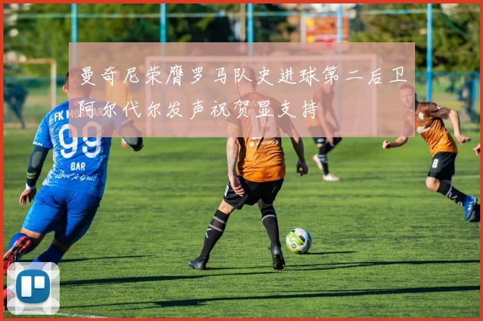 曼奇尼荣膺罗马队史进球第二后卫阿尔代尔发声祝贺显支持