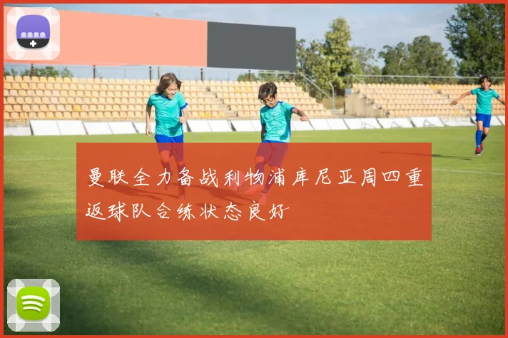 曼联全力备战利物浦库尼亚周四重返球队合练状态良好