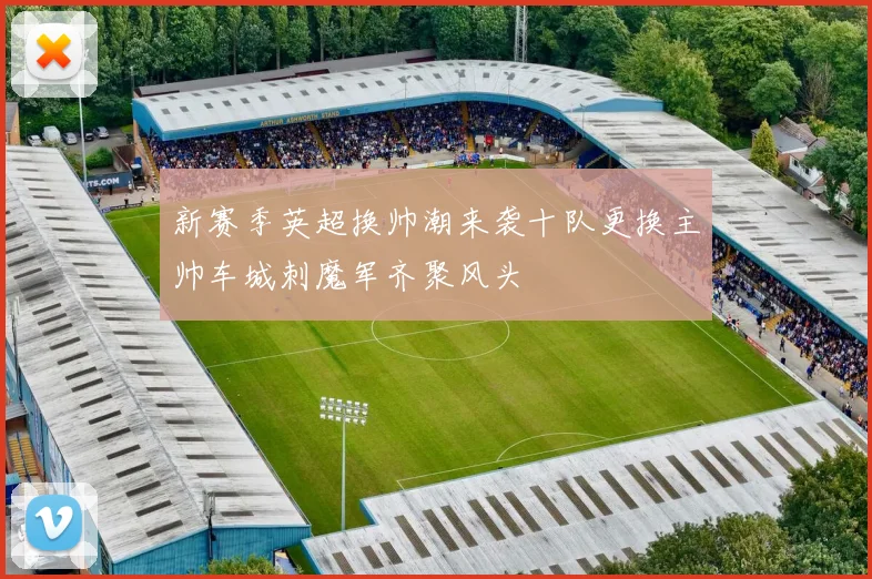新赛季英超换帅潮来袭十队更换主帅车城刺魔军齐聚风头