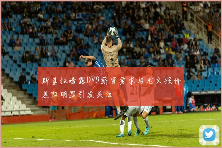 斯基拉透露DV9薪资要求与尤文报价差距明显引发关注