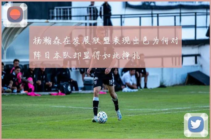 杨瀚森在发展联盟表现出色为何对阵日本队却显得如此挣扎