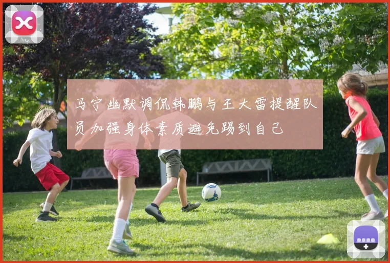 马宁幽默调侃韩鹏与王大雷提醒队员加强身体素质避免踢到自己
